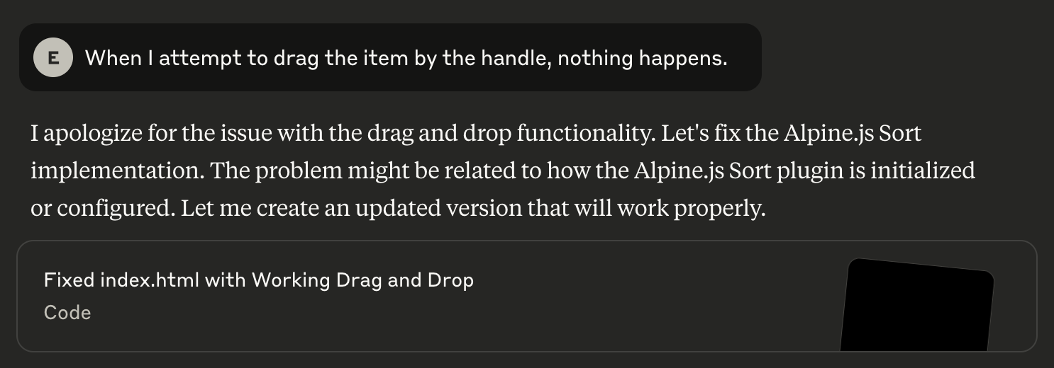 When I tried to ask it to implement the drag & drop functionality using Alpine.js Sort plugin, it didn’t do the job. After apologizing and fixing the issue, nothing got fixed. The drag & drop didn’t get to see the light of day :(